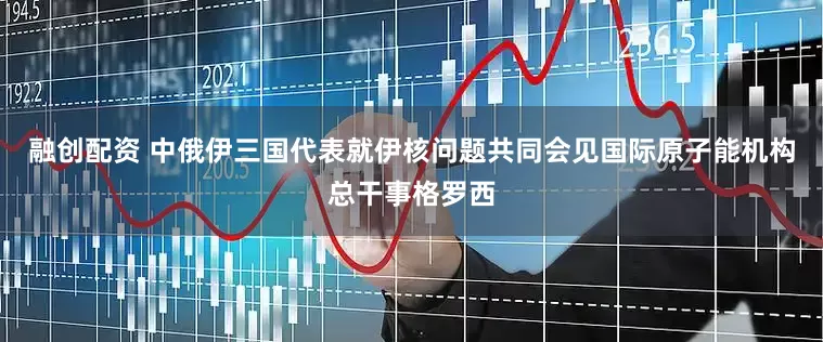 融创配资 中俄伊三国代表就伊核问题共同会见国际原子能机构总干事格罗西