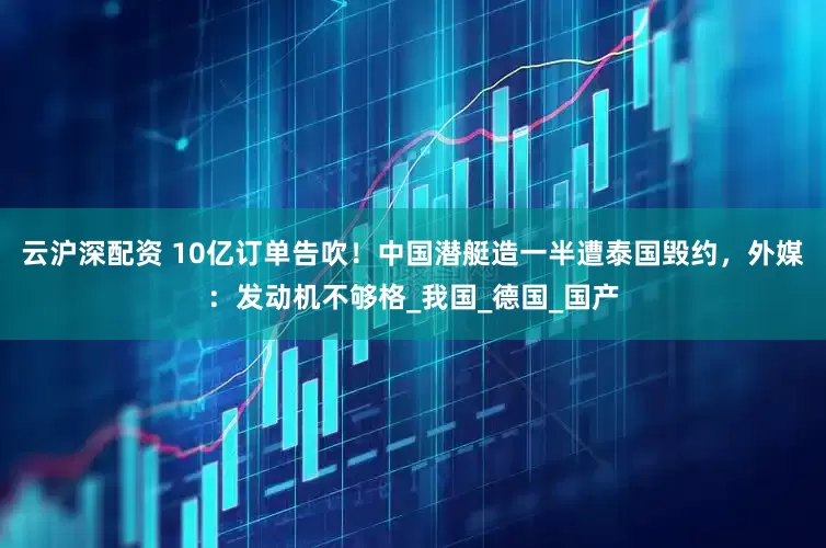 云沪深配资 10亿订单告吹！中国潜艇造一半遭泰国毁约，外媒：发动机不够格_我国_德国_国产