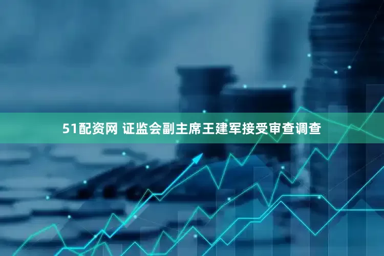 51配资网 证监会副主席王建军接受审查调查