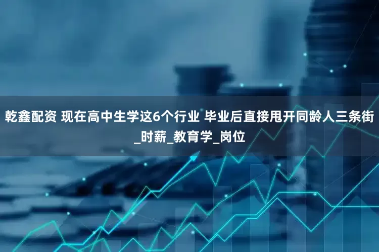 乾鑫配资 现在高中生学这6个行业 毕业后直接甩开同龄人三条街_时薪_教育学_岗位