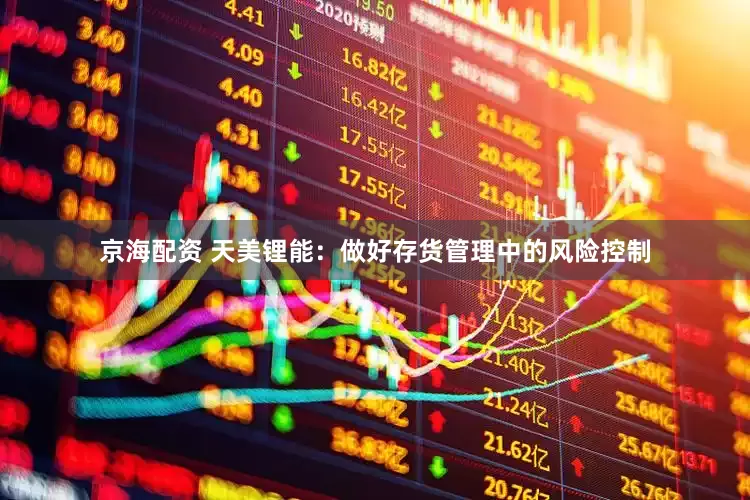 京海配资 天美锂能：做好存货管理中的风险控制
