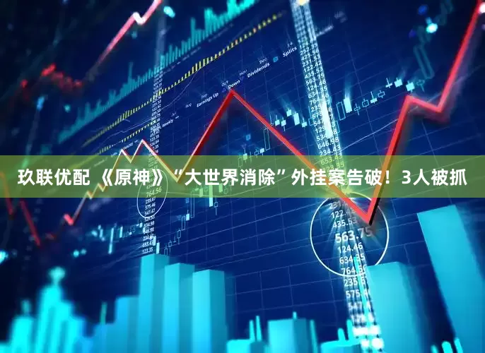 玖联优配 《原神》“大世界消除”外挂案告破！3人被抓