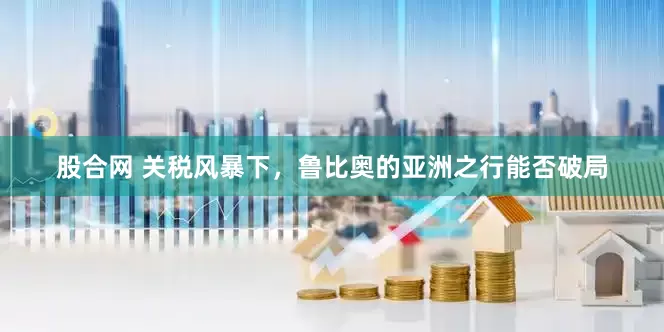 股合网 关税风暴下，鲁比奥的亚洲之行能否破局