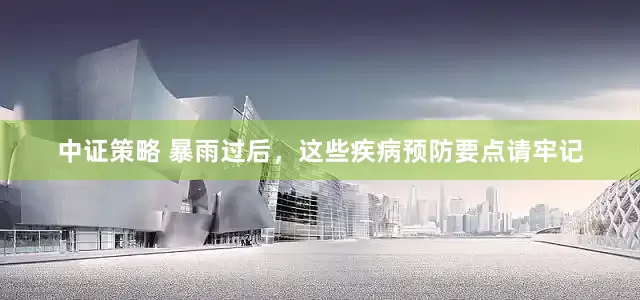 中证策略 暴雨过后，这些疾病预防要点请牢记