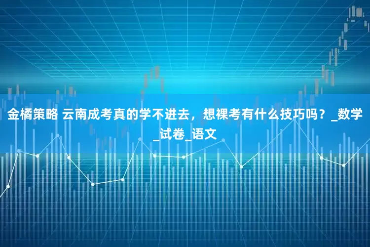 金橘策略 云南成考真的学不进去，想裸考有什么技巧吗？_数学_试卷_语文
