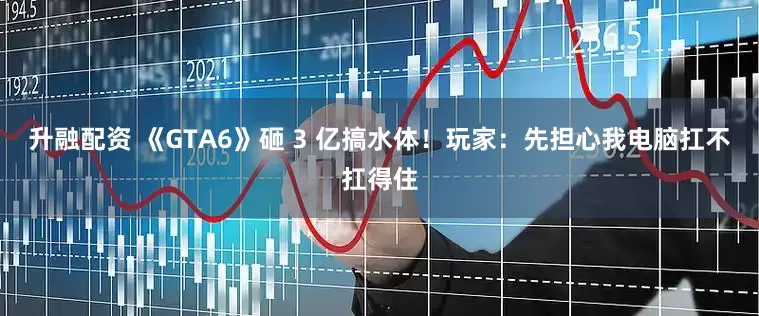 升融配资 《GTA6》砸 3 亿搞水体！玩家：先担心我电脑扛不扛得住