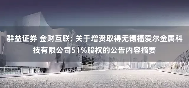 群益证券 金财互联: 关于增资取得无锡福爱尔金属科技有限公司51%股权的公告内容摘要