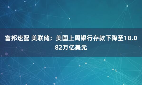 富邦速配 美联储：美国上周银行存款下降至18.082万亿美元