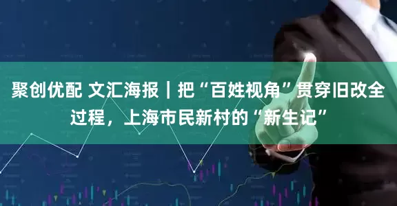 聚创优配 文汇海报｜把“百姓视角”贯穿旧改全过程，上海市民新村的“新生记”