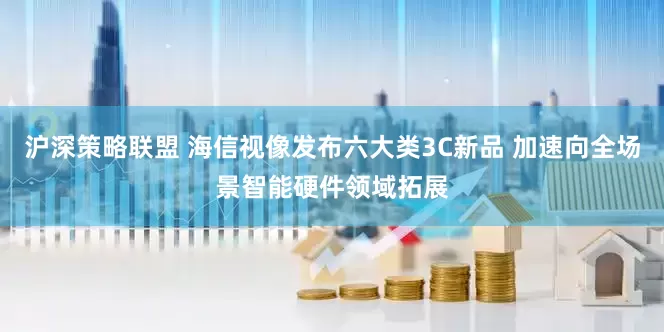 沪深策略联盟 海信视像发布六大类3C新品 加速向全场景智能硬件领域拓展