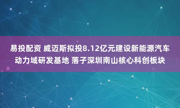 易投配资 威迈斯拟投8.12亿元建设新能源汽车动力域研发基地 落子深圳南山核心科创板块