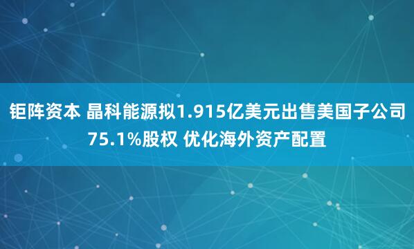 钜阵资本 晶科能源拟1.915亿美元出售美国子公司75.1%股权 优化海外资产配置