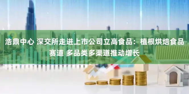 浩鼎中心 深交所走进上市公司立高食品：植根烘焙食品赛道 多品类多渠道推动增长